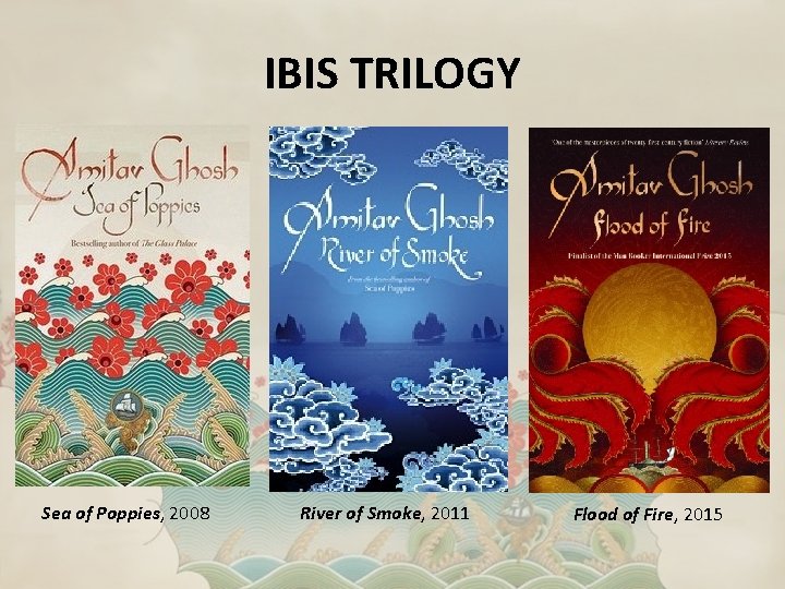 IBIS TRILOGY Sea of Poppies, 2008 River of Smoke, 2011 Flood of Fire, 2015