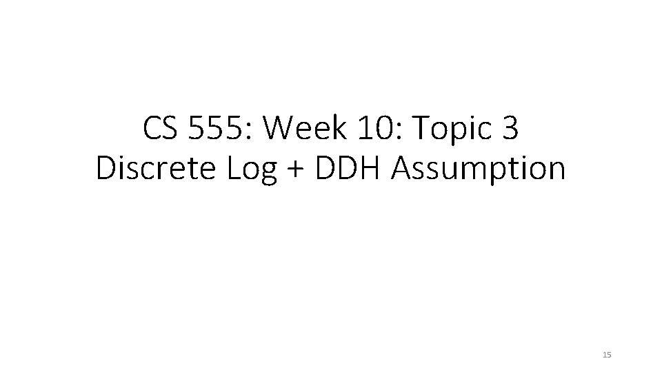 CS 555: Week 10: Topic 3 Discrete Log + DDH Assumption 15 