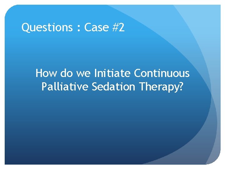 Questions : Case #2 How do we Initiate Continuous Palliative Sedation Therapy? Questions : Case #2 How do we Initiate Continuous Palliative Sedation Therapy?