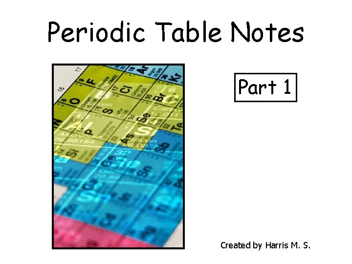 Periodic Table Notes Part 1 Created by Harris M. S. 
