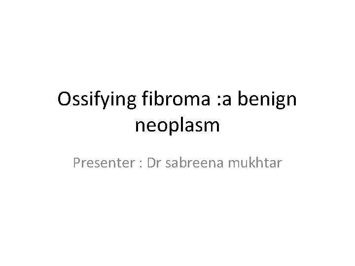 Ossifying fibroma : a benign neoplasm Presenter : Dr sabreena mukhtar 