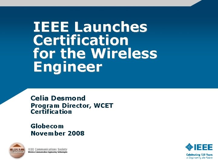 IEEE Launches Certification for the Wireless Engineer Celia Desmond Program Director, WCET Certification Globecom