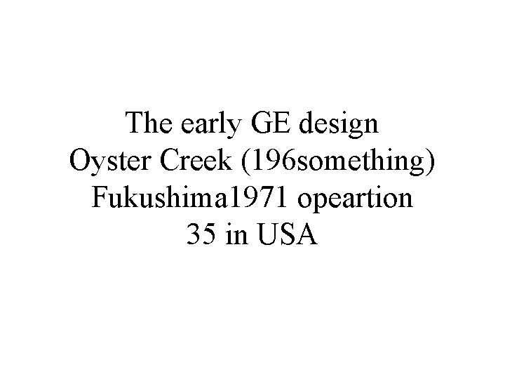 The early GE design Oyster Creek (196 something) Fukushima 1971 opeartion 35 in USA