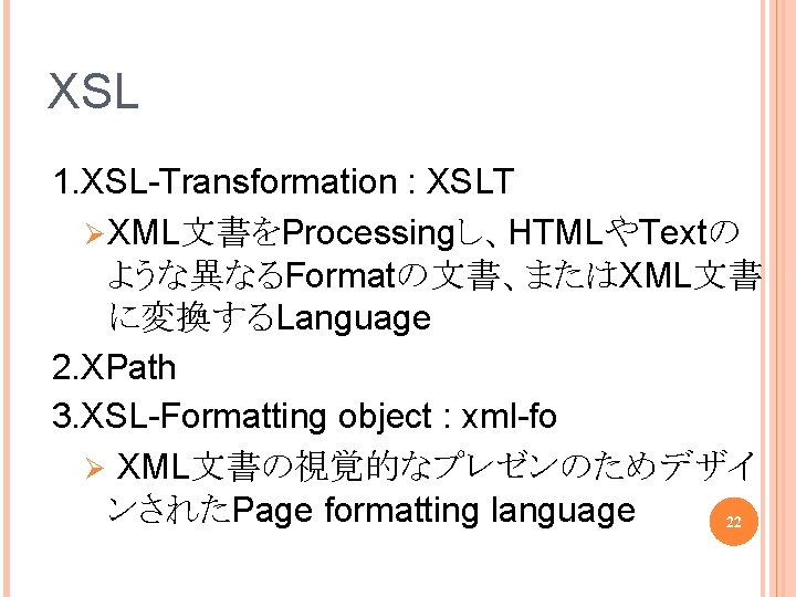 XSL 1. XSL-Transformation : XSLT Ø XML文書をProcessingし、HTMLやTextの ような異なるFormatの文書、またはXML文書 に変換するLanguage 2. XPath 3. XSL-Formatting object