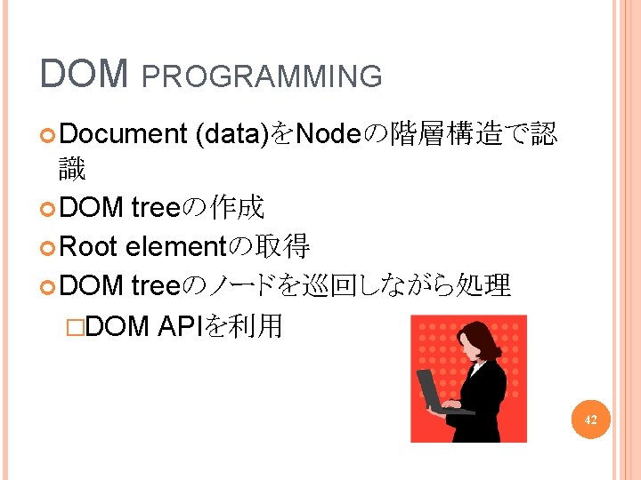 DOM PROGRAMMING Document (data)をNodeの階層構造で認 識 DOM treeの作成 Root elementの取得 DOM treeのノードを巡回しながら処理 �DOM APIを利用 42