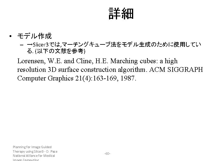 詳細 • モデル作成 – →Slicer 3では, マーチングキューブ法をモデル生成のために使用してい る. (以下の文献を参考) Lorensen, W. E. and Cline,