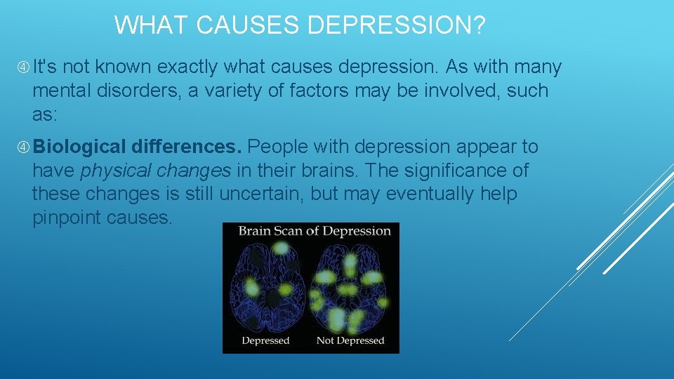 WHAT CAUSES DEPRESSION? It's not known exactly what causes depression. As with many mental