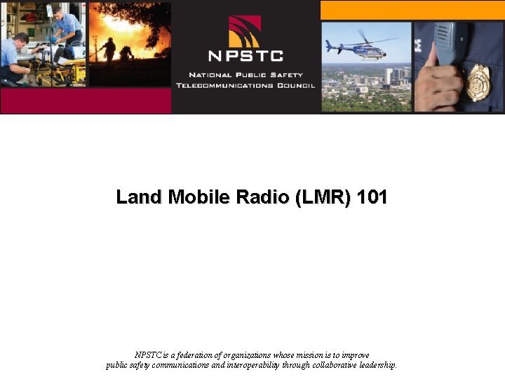 Land Mobile Radio (LMR) 101 NPSTC is a federation of organizations whose mission is