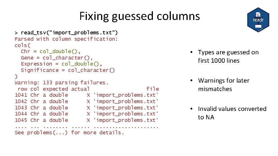 Fixing guessed columns > read_tsv("import_problems. txt") Parsed with column specification: cols( Chr = col_double(),