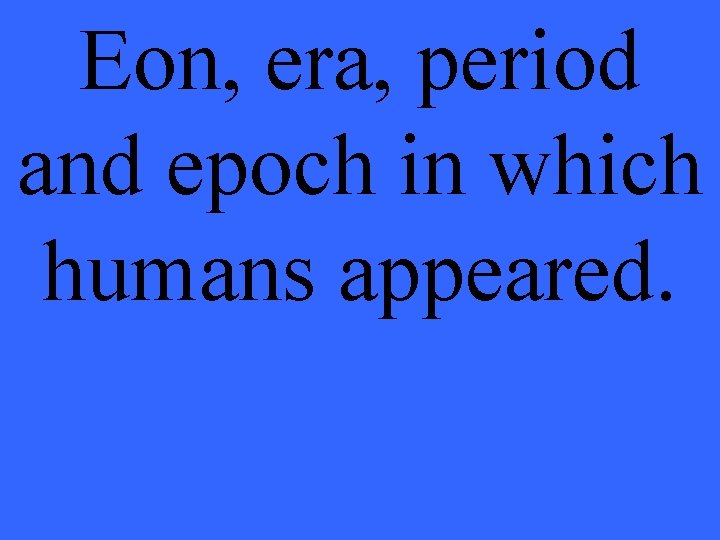 Eon, era, period and epoch in which humans appeared. 