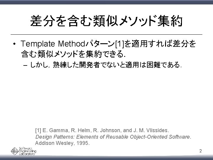 差分を含む類似メソッド集約 • Template Methodパターン[1]を適用すれば差分を 含む類似メソッドを集約できる． – しかし，熟練した開発者でないと適用は困難である． [1] E. Gamma, R. Helm, R. Johnson,