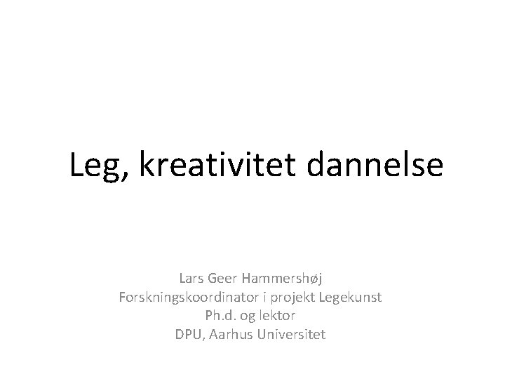 Leg, kreativitet dannelse Lars Geer Hammershøj Forskningskoordinator i projekt Legekunst Ph. d. og lektor