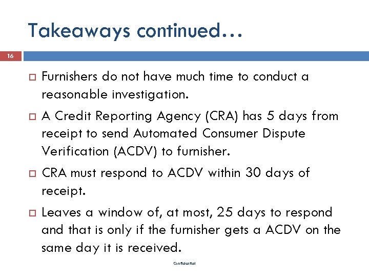 Takeaways continued… 16 Furnishers do not have much time to conduct a reasonable investigation.
