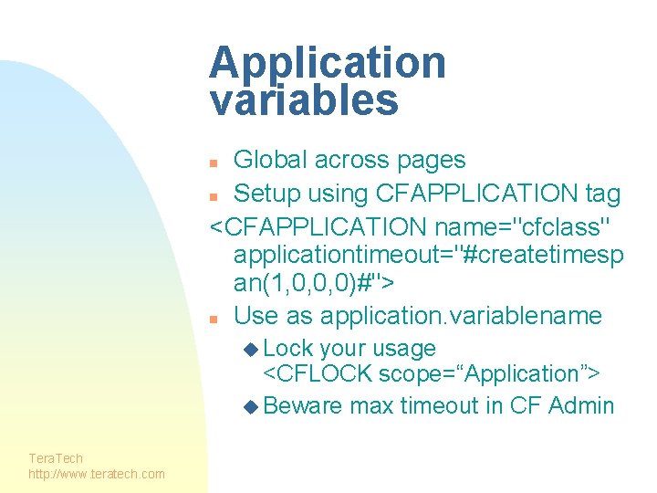 Application variables Global across pages n Setup using CFAPPLICATION tag <CFAPPLICATION name="cfclass" applicationtimeout="#createtimesp an(1,