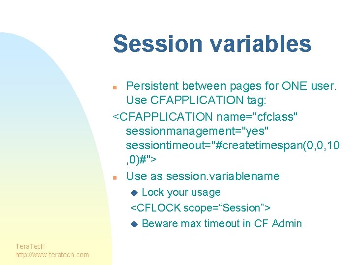 Session variables Persistent between pages for ONE user. Use CFAPPLICATION tag: <CFAPPLICATION name="cfclass" sessionmanagement="yes"