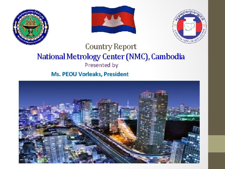 Country Report National Metrology Center (NMC), Cambodia Presented by Ms. PEOU Vorleaks, President 