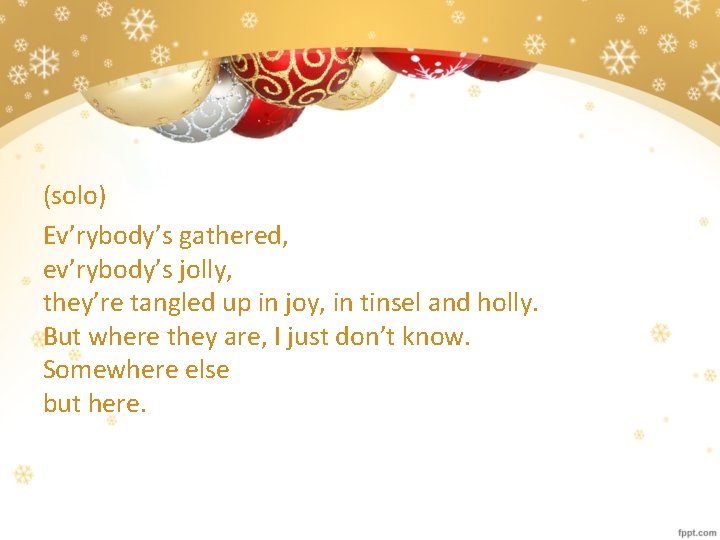 (solo) Ev’rybody’s gathered, ev’rybody’s jolly, they’re tangled up in joy, in tinsel and holly.