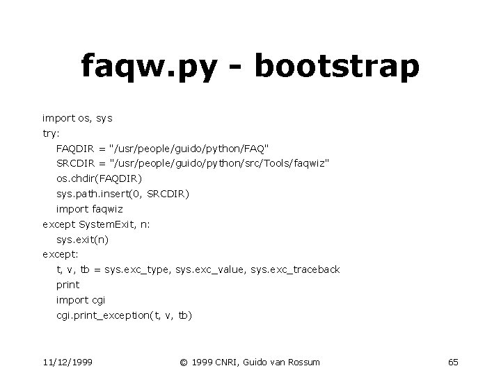 faqw. py - bootstrap import os, sys try: FAQDIR = "/usr/people/guido/python/FAQ" SRCDIR = "/usr/people/guido/python/src/Tools/faqwiz" faqw. py - bootstrap import os, sys try: FAQDIR = "/usr/people/guido/python/FAQ" SRCDIR = "/usr/people/guido/python/src/Tools/faqwiz"