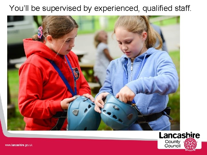 You’ll be supervised by experienced, qualified staff. 