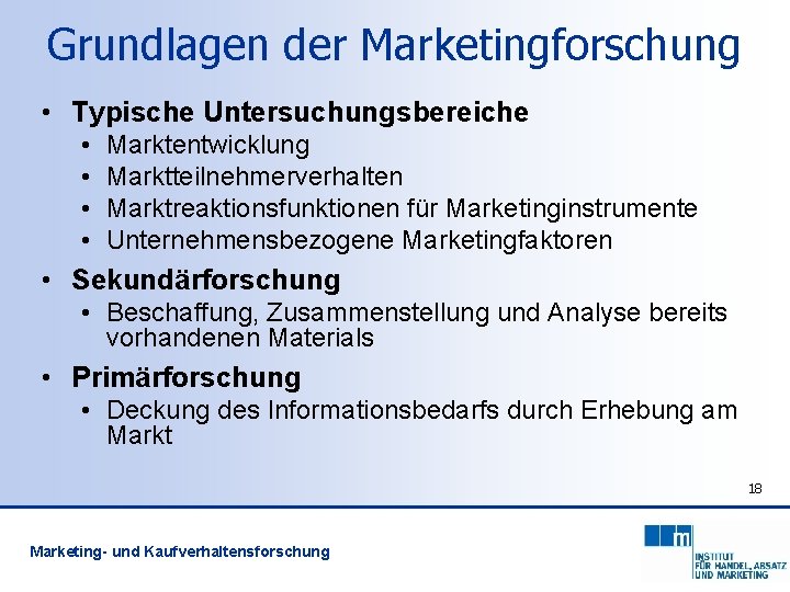 Grundlagen der Marketingforschung • Typische Untersuchungsbereiche • • Marktentwicklung Marktteilnehmerverhalten Marktreaktionsfunktionen für Marketinginstrumente Unternehmensbezogene