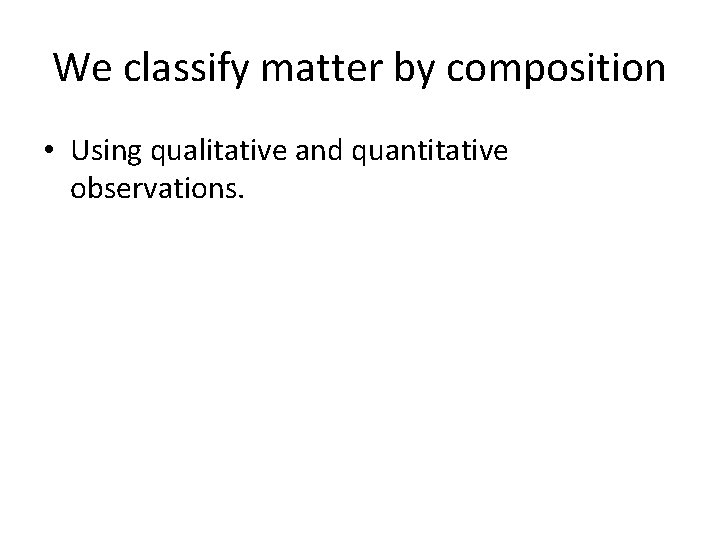 We classify matter by composition • Using qualitative and quantitative observations. 