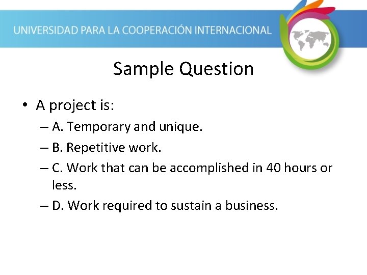 Sample Question • A project is: – A. Temporary and unique. – B. Repetitive