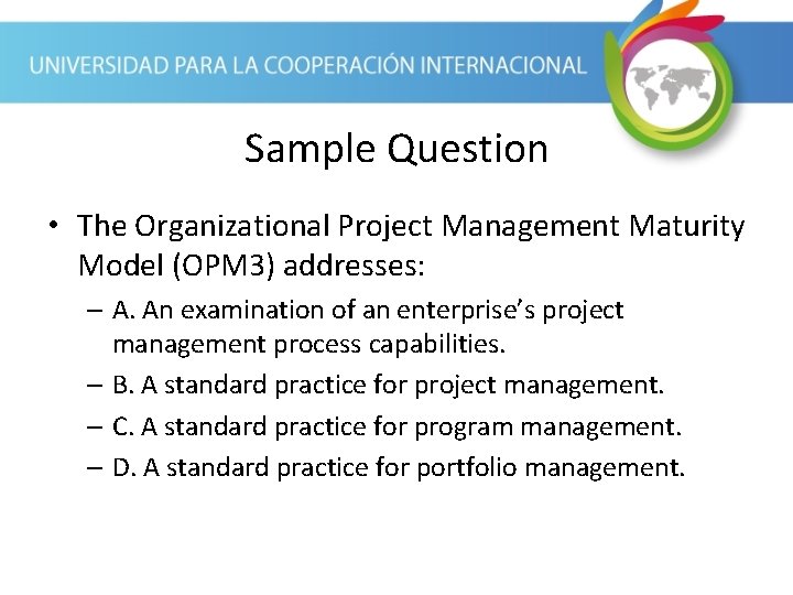 Sample Question • The Organizational Project Management Maturity Model (OPM 3) addresses: – A.