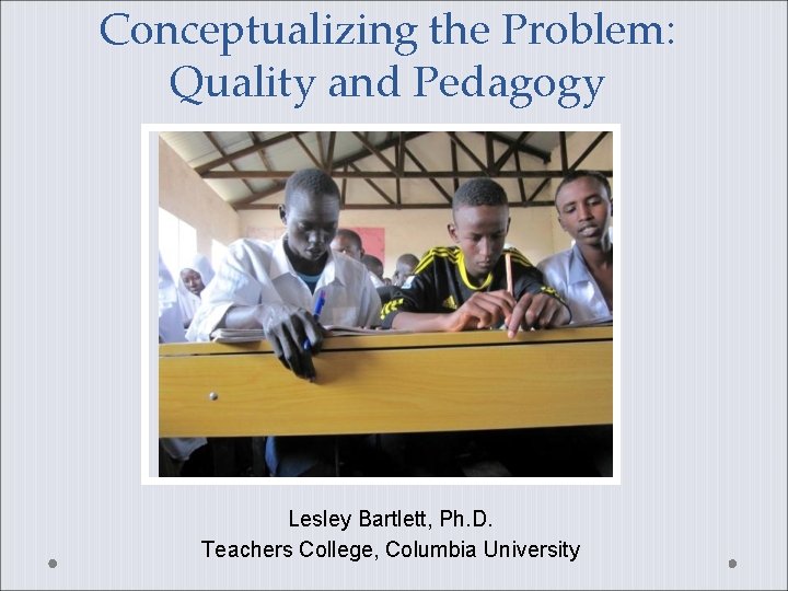 Conceptualizing the Problem: Quality and Pedagogy Lesley Bartlett, Ph. D. Teachers College, Columbia University