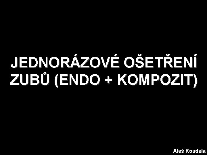 JEDNORÁZOVÉ OŠETŘENÍ ZUBŮ (ENDO + KOMPOZIT) Aleš Koudela 