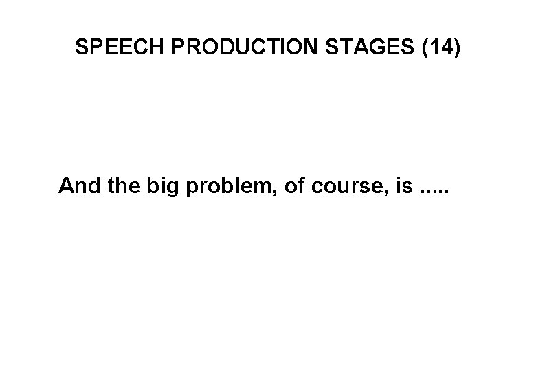 SPEECH PRODUCTION STAGES (14) And the big problem, of course, is. . . 