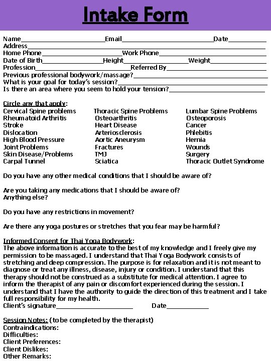 Intake Form Name___________Email____________Date_____ Address_______________________________ Home Phone___________Work Phone______________ Date of Birth________Height_________Weight_________ Profession_____________Referred By_____________ Previous professional