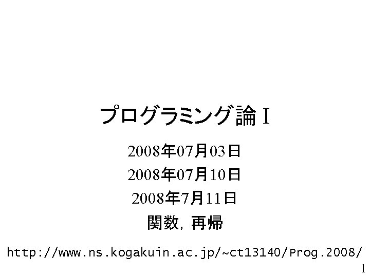 プログラミング論 I 2008年 07月03日 2008年 07月10日 2008年 7月11日 関数，再帰 http: //www. ns. kogakuin. ac.