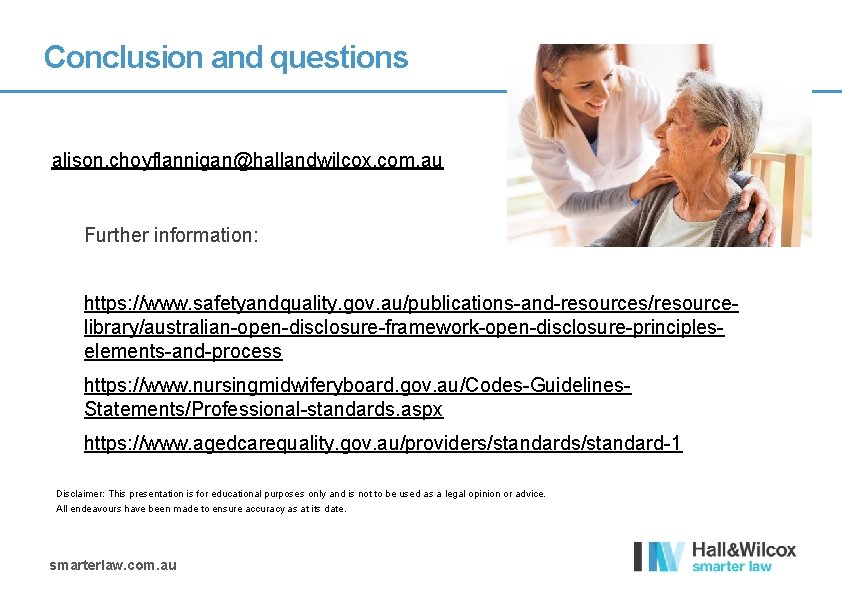 Conclusion and questions alison. choyflannigan@hallandwilcox. com. au Further information: https: //www. safetyandquality. gov. au/publications-and-resources/resourcelibrary/australian-open-disclosure-framework-open-disclosure-principleselements-and-process