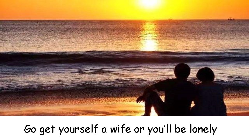 Go get yourself a wife or you’ll be lonely 