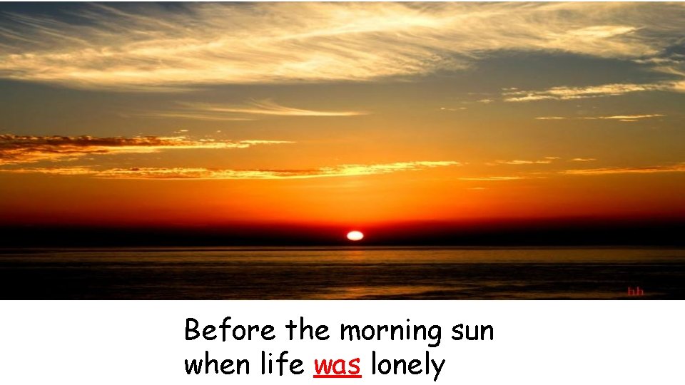 Before the morning sun when life was lonely 