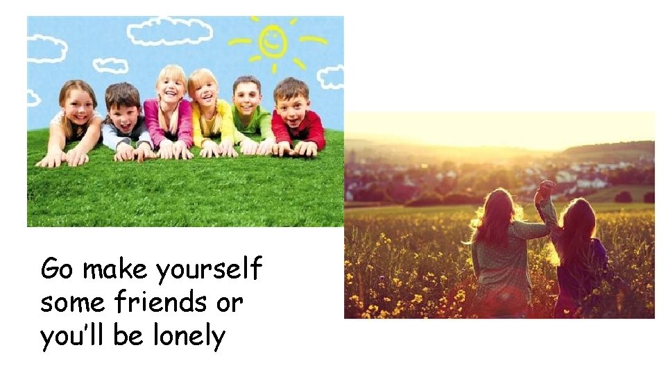 Go make yourself some friends or you’ll be lonely 