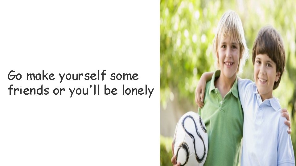 Go make yourself some friends or you'll be lonely 