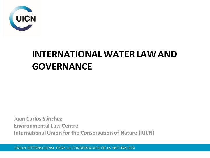 INTERNATIONAL WATER LAW AND GOVERNANCE Juan Carlos Sánchez Environmental Law Centre International Union for