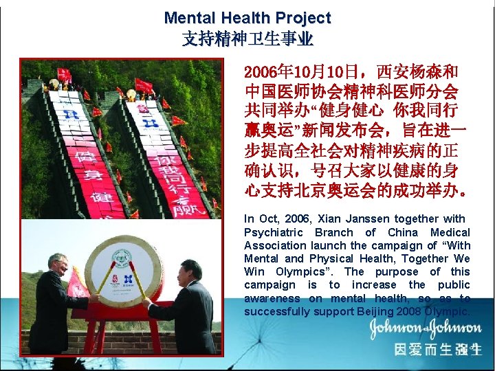 Mental Health Project 支持精神卫生事业 2006年 10月10日，西安杨森和 中国医师协会精神科医师分会 共同举办“健身健心 你我同行 赢奥运”新闻发布会，旨在进一 步提高全社会对精神疾病的正 确认识，号召大家以健康的身 心支持北京奥运会的成功举办。 In