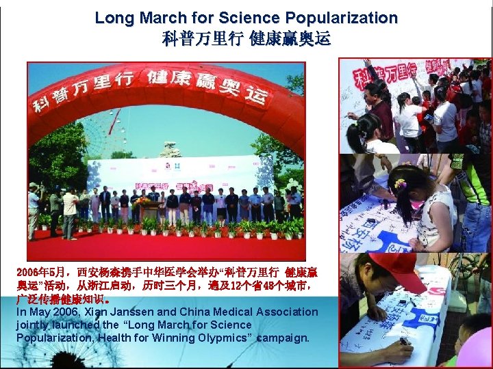 Long March for Science Popularization 科普万里行 健康赢奥运 2006年 5月，西安杨森携手中华医学会举办“科普万里行 健康赢 奥运”活动，从浙江启动，历时三个月，遍及12个省48个城市， 广泛传播健康知识。 In May