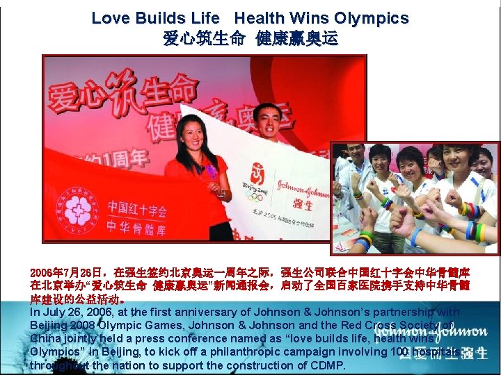 Love Builds Life Health Wins Olympics 爱心筑生命 健康赢奥运 2006年 7月26日，在强生签约北京奥运一周年之际，强生公司联合中国红十字会中华骨髓库 在北京举办“爱心筑生命 健康赢奥运”新闻通报会，启动了全国百家医院携手支持中华骨髓 库建设的公益活动。 In