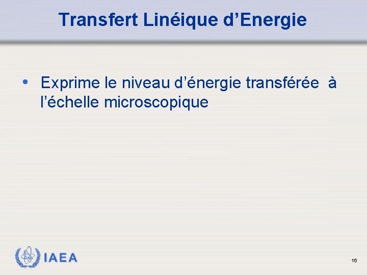 Transfert Linéique d’Energie • Exprime le niveau d’énergie transférée à l’échelle microscopique IAEA 16