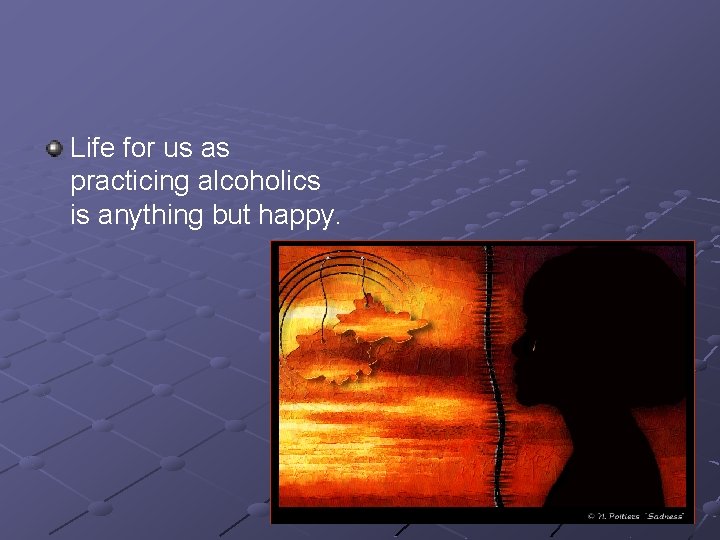 Life for us as practicing alcoholics is anything but happy. 