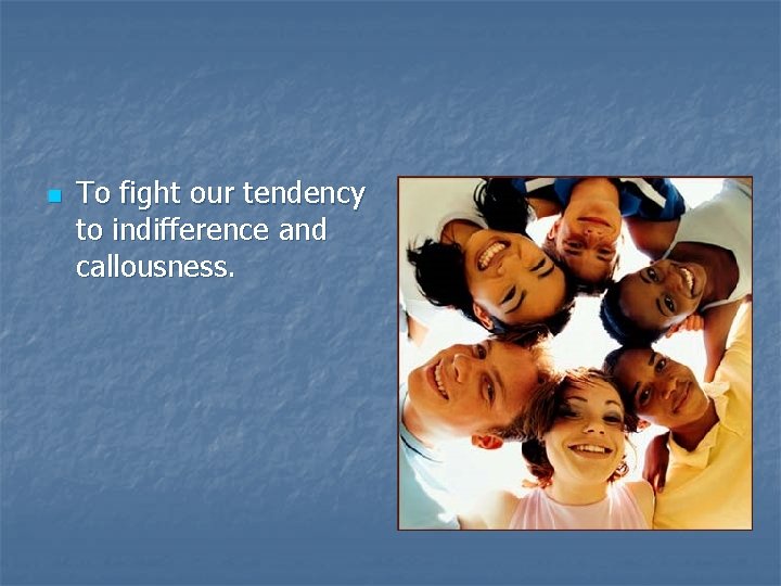 n To fight our tendency to indifference and callousness. 