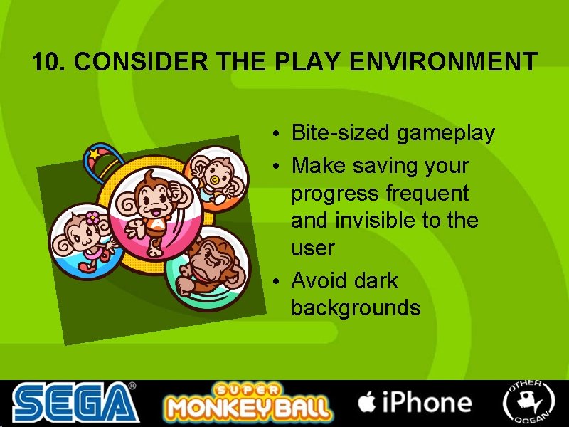 10. CONSIDER THE PLAY ENVIRONMENT • Bite-sized gameplay • Make saving your progress frequent 10. CONSIDER THE PLAY ENVIRONMENT • Bite-sized gameplay • Make saving your progress frequent