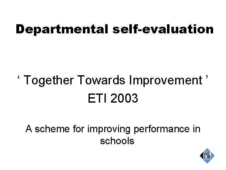 Departmental self-evaluation ‘ Together Towards Improvement ’ ETI 2003 A scheme for improving performance