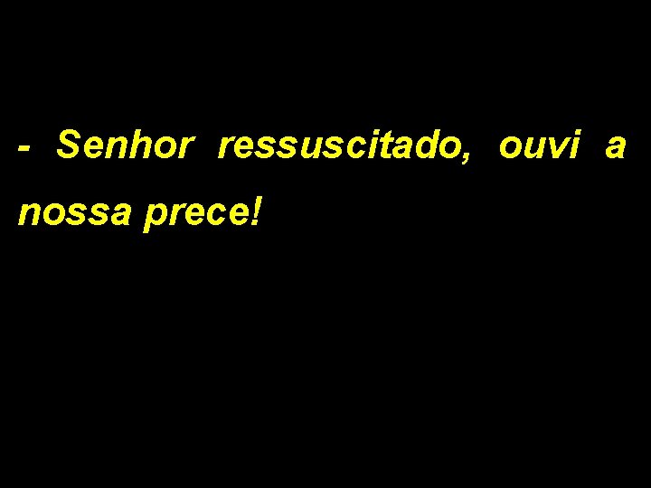 - Senhor ressuscitado, ouvi a nossa prece! 