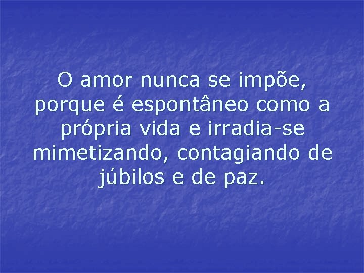 O amor nunca se impõe, porque é espontâneo como a própria vida e irradia-se O amor nunca se impõe, porque é espontâneo como a própria vida e irradia-se