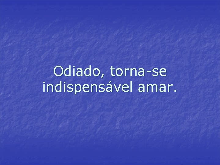 Odiado, torna-se indispensável amar. Odiado, torna-se indispensável amar.