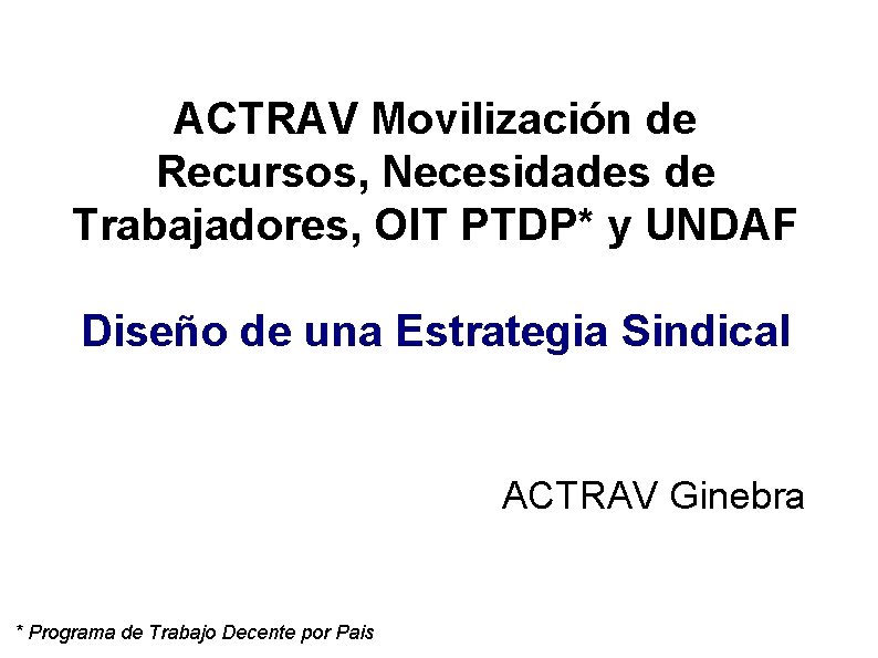 ACTRAV Movilización de Recursos, Necesidades de Trabajadores, OIT PTDP* y UNDAF Diseño de una